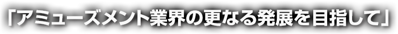 アミューズメント業界の更なる発展を目指して